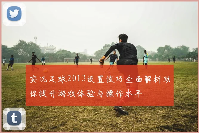 实况足球2013设置技巧全面解析助你提升游戏体验与操作水平
