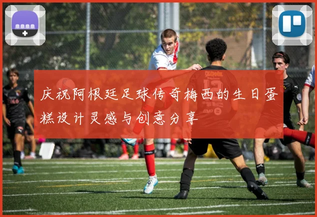 庆祝阿根廷足球传奇梅西的生日蛋糕设计灵感与创意分享