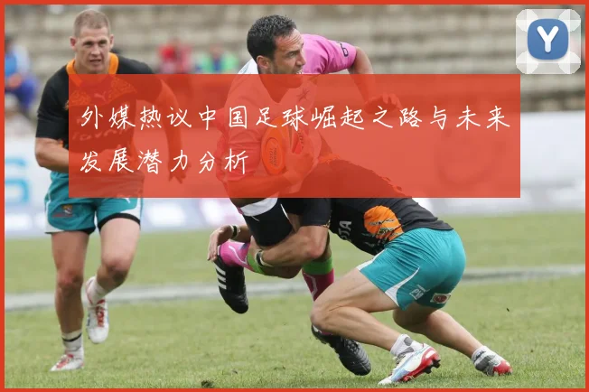 外媒热议中国足球崛起之路与未来发展潜力分析